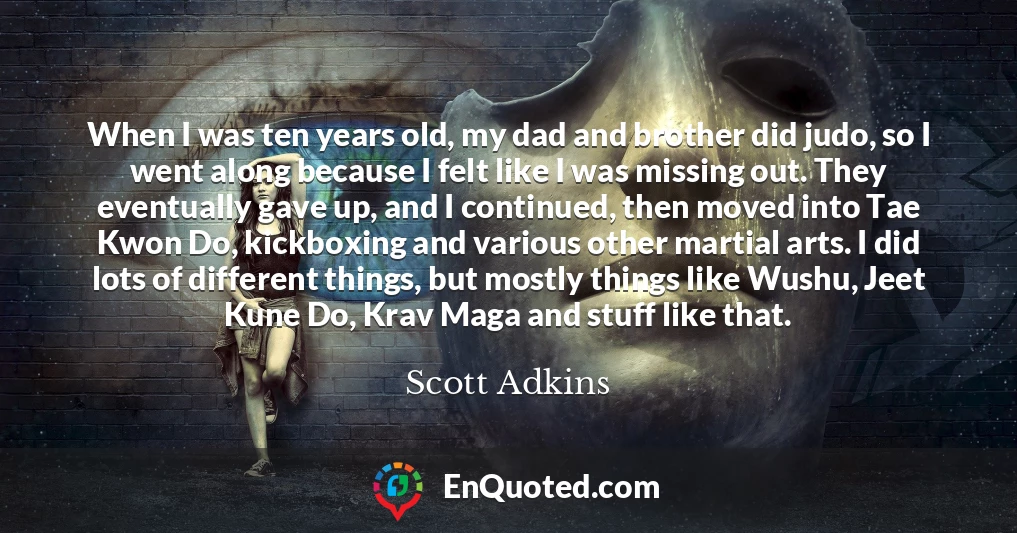 When I was ten years old, my dad and brother did judo, so I went along because I felt like I was missing out. They eventually gave up, and I continued, then moved into Tae Kwon Do, kickboxing and various other martial arts. I did lots of different things, but mostly things like Wushu, Jeet Kune Do, Krav Maga and stuff like that.