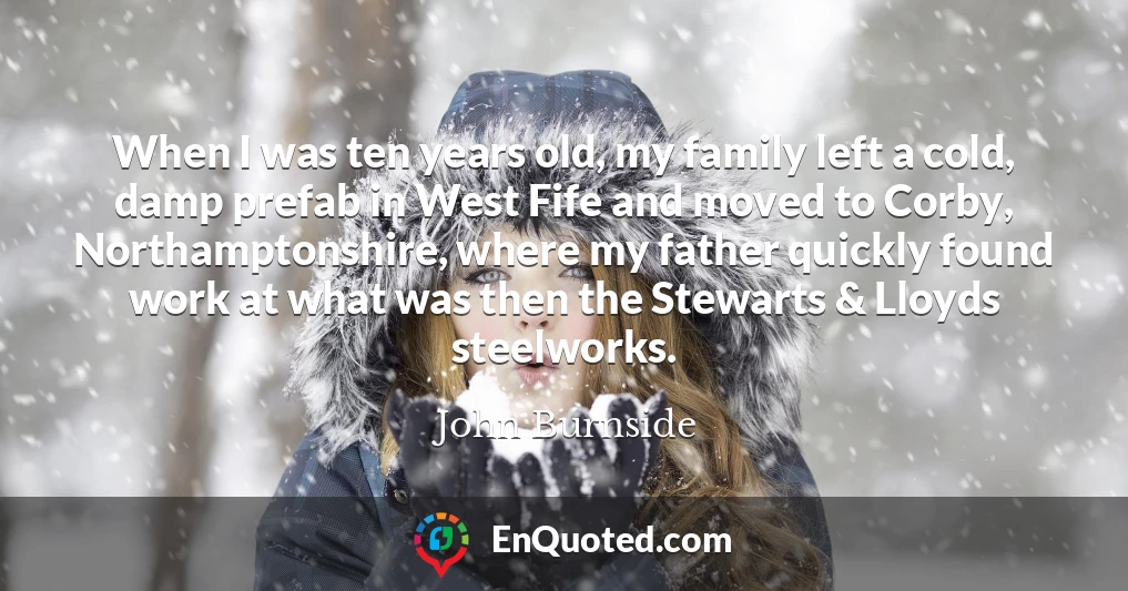 When I was ten years old, my family left a cold, damp prefab in West Fife and moved to Corby, Northamptonshire, where my father quickly found work at what was then the Stewarts & Lloyds steelworks.