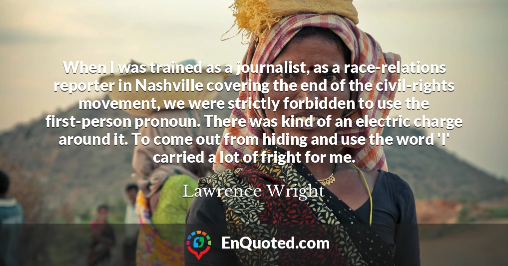 When I was trained as a journalist, as a race-relations reporter in Nashville covering the end of the civil-rights movement, we were strictly forbidden to use the first-person pronoun. There was kind of an electric charge around it. To come out from hiding and use the word 'I' carried a lot of fright for me.