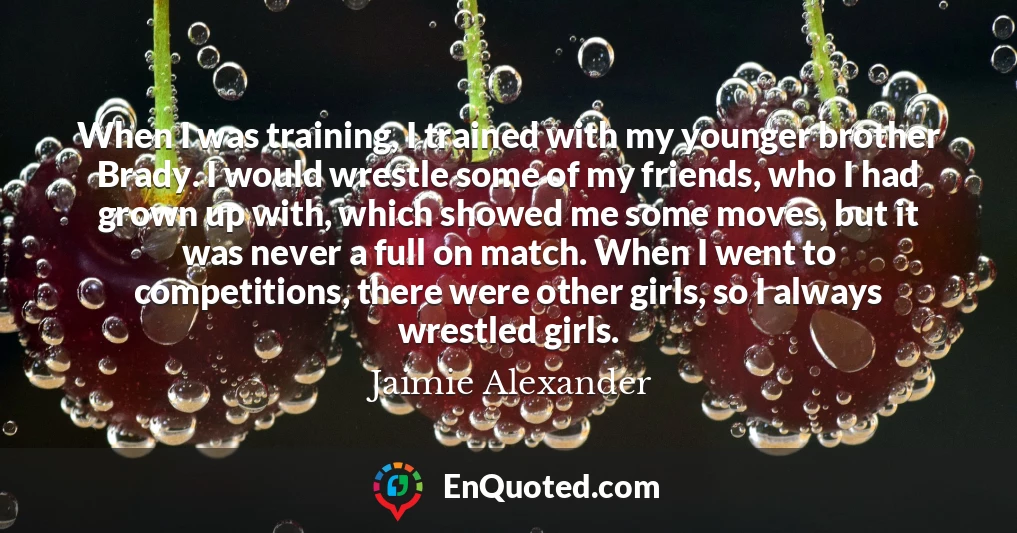 When I was training, I trained with my younger brother Brady. I would wrestle some of my friends, who I had grown up with, which showed me some moves, but it was never a full on match. When I went to competitions, there were other girls, so I always wrestled girls.