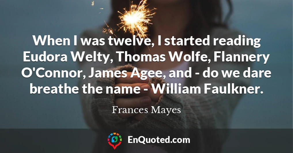 When I was twelve, I started reading Eudora Welty, Thomas Wolfe, Flannery O'Connor, James Agee, and - do we dare breathe the name - William Faulkner.