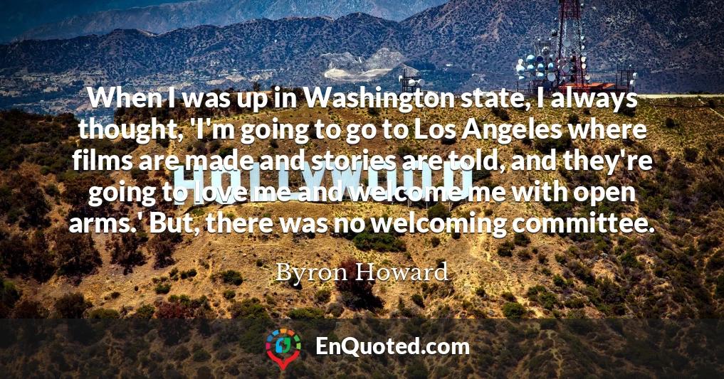 When I was up in Washington state, I always thought, 'I'm going to go to Los Angeles where films are made and stories are told, and they're going to love me and welcome me with open arms.' But, there was no welcoming committee.