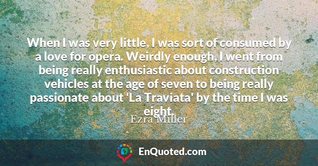 When I was very little, I was sort of consumed by a love for opera. Weirdly enough, I went from being really enthusiastic about construction vehicles at the age of seven to being really passionate about 'La Traviata' by the time I was eight.