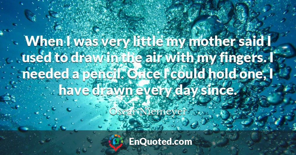 When I was very little my mother said I used to draw in the air with my fingers. I needed a pencil. Once I could hold one, I have drawn every day since.