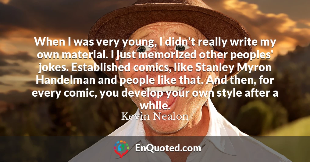 When I was very young, I didn't really write my own material. I just memorized other peoples' jokes. Established comics, like Stanley Myron Handelman and people like that. And then, for every comic, you develop your own style after a while.