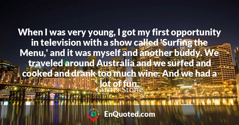 When I was very young, I got my first opportunity in television with a show called 'Surfing the Menu,' and it was myself and another buddy. We traveled around Australia and we surfed and cooked and drank too much wine. And we had a lot of fun.