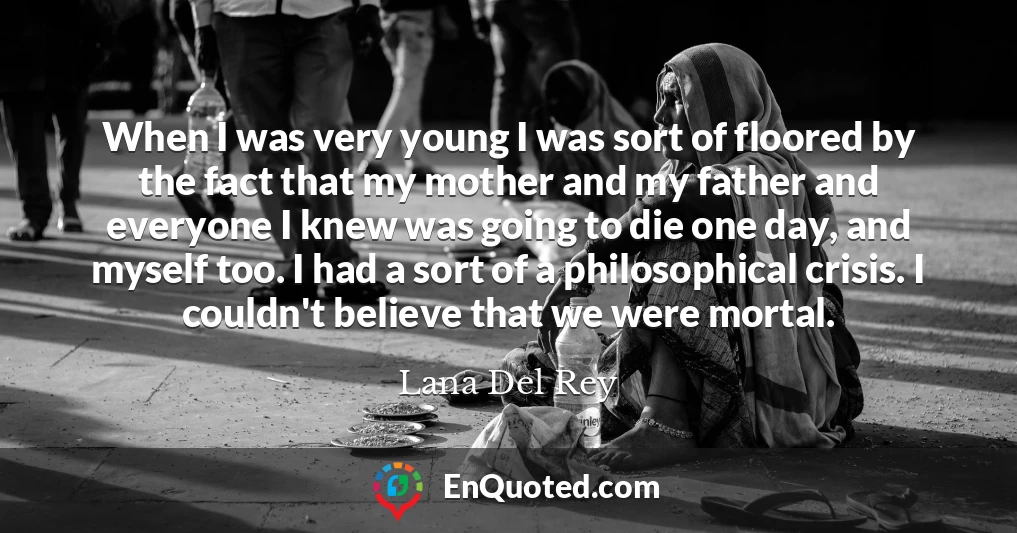 When I was very young I was sort of floored by the fact that my mother and my father and everyone I knew was going to die one day, and myself too. I had a sort of a philosophical crisis. I couldn't believe that we were mortal.