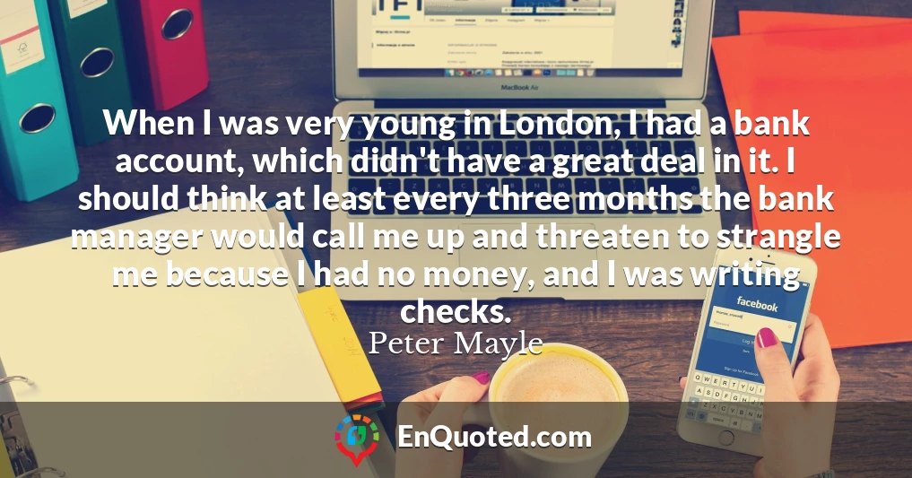 When I was very young in London, I had a bank account, which didn't have a great deal in it. I should think at least every three months the bank manager would call me up and threaten to strangle me because I had no money, and I was writing checks.