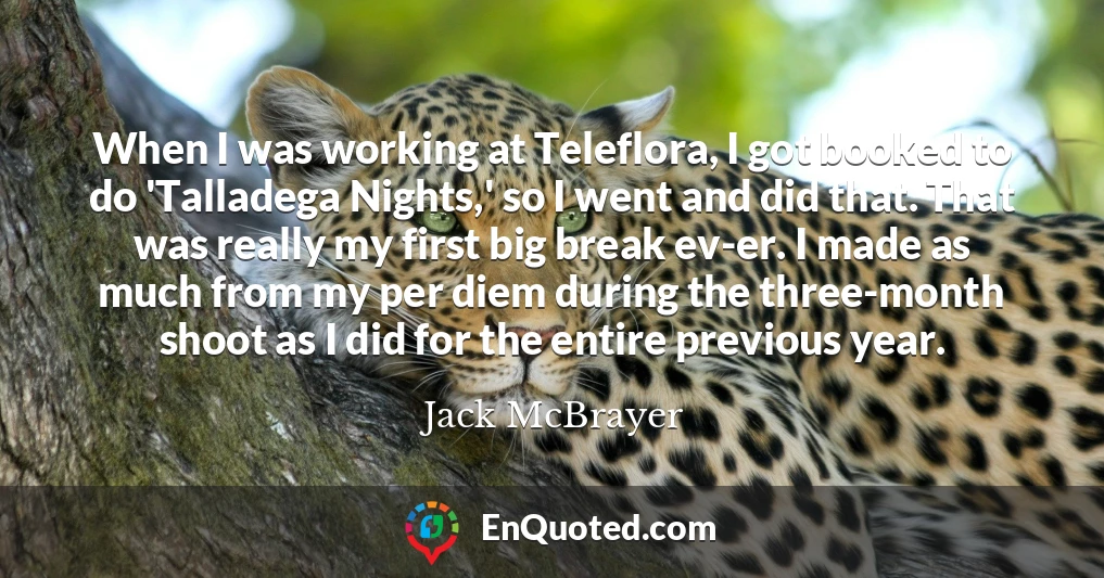 When I was working at Teleflora, I got booked to do 'Talladega Nights,' so I went and did that. That was really my first big break ev-er. I made as much from my per diem during the three-month shoot as I did for the entire previous year.