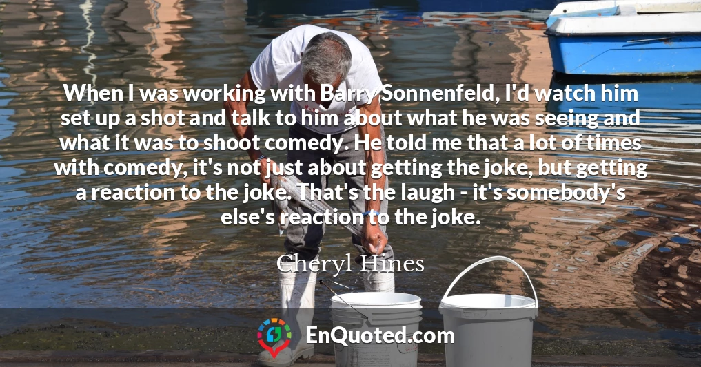 When I was working with Barry Sonnenfeld, I'd watch him set up a shot and talk to him about what he was seeing and what it was to shoot comedy. He told me that a lot of times with comedy, it's not just about getting the joke, but getting a reaction to the joke. That's the laugh - it's somebody's else's reaction to the joke.