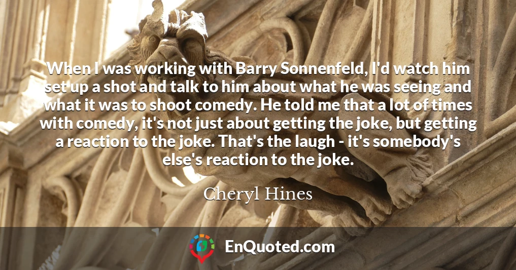 When I was working with Barry Sonnenfeld, I'd watch him set up a shot and talk to him about what he was seeing and what it was to shoot comedy. He told me that a lot of times with comedy, it's not just about getting the joke, but getting a reaction to the joke. That's the laugh - it's somebody's else's reaction to the joke.