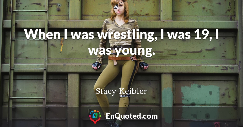 When I was wrestling, I was 19, I was young.