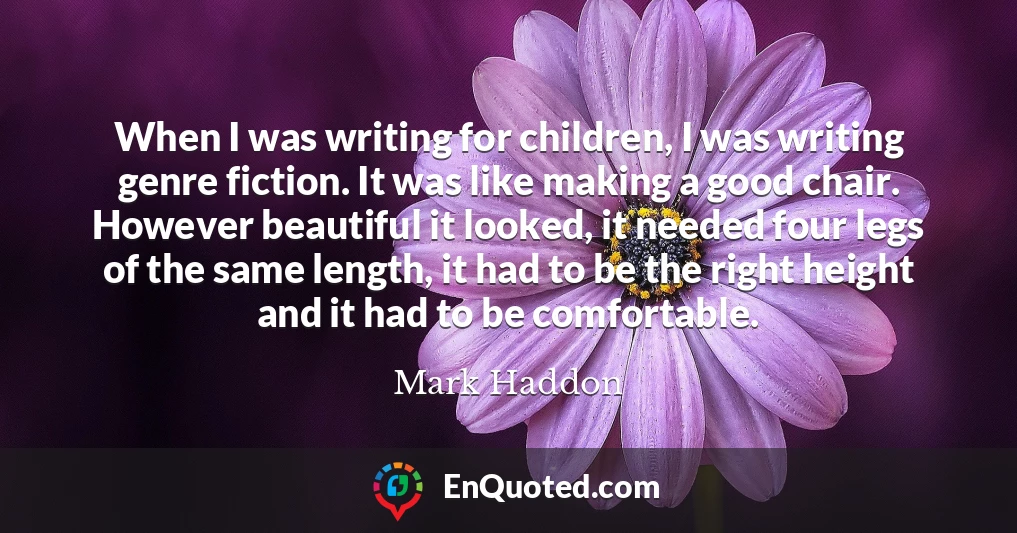 When I was writing for children, I was writing genre fiction. It was like making a good chair. However beautiful it looked, it needed four legs of the same length, it had to be the right height and it had to be comfortable.