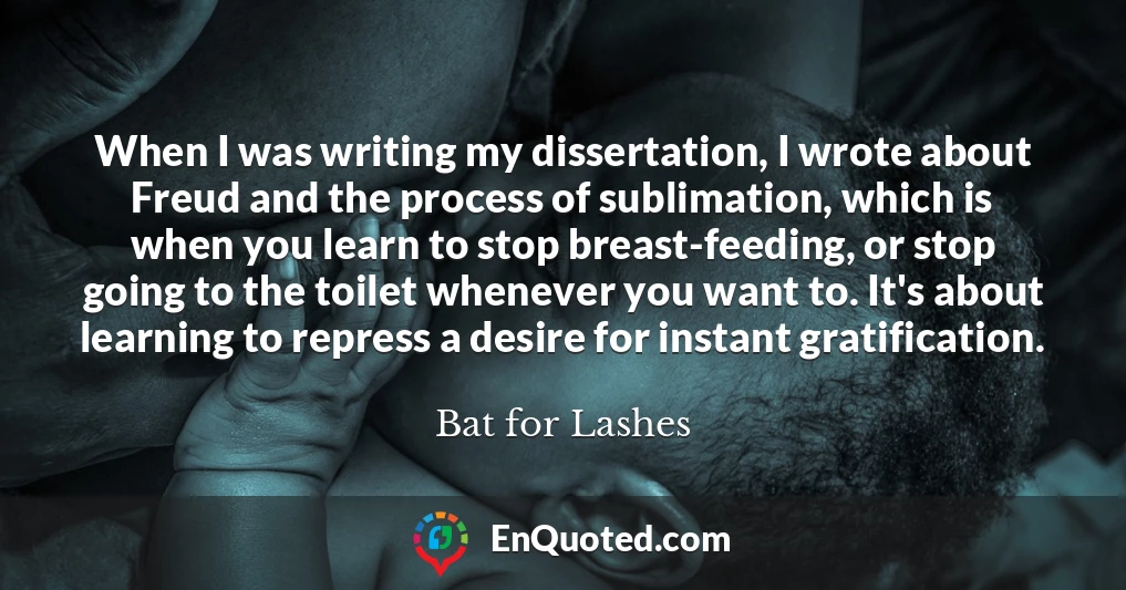 When I was writing my dissertation, I wrote about Freud and the process of sublimation, which is when you learn to stop breast-feeding, or stop going to the toilet whenever you want to. It's about learning to repress a desire for instant gratification.