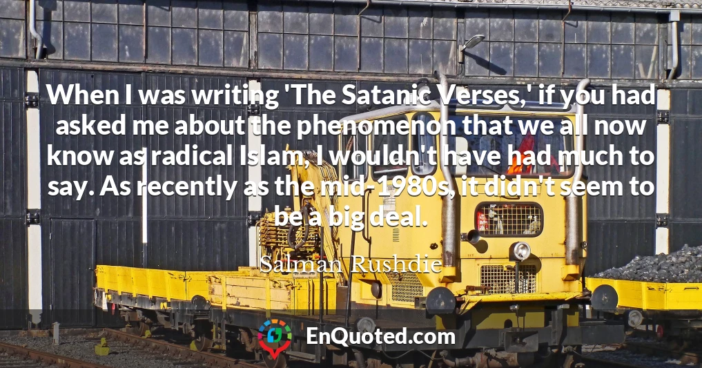 When I was writing 'The Satanic Verses,' if you had asked me about the phenomenon that we all now know as radical Islam, I wouldn't have had much to say. As recently as the mid-1980s, it didn't seem to be a big deal.