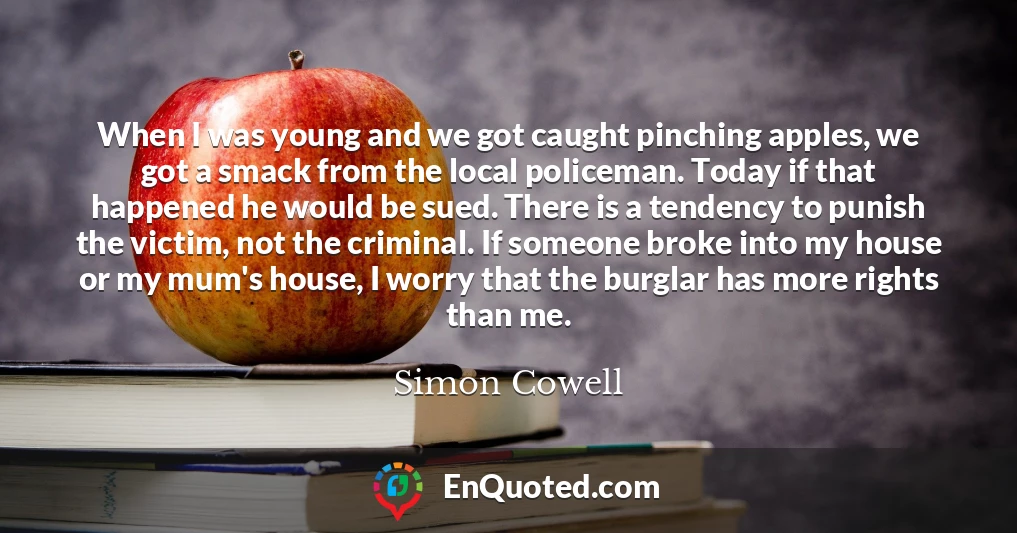 When I was young and we got caught pinching apples, we got a smack from the local policeman. Today if that happened he would be sued. There is a tendency to punish the victim, not the criminal. If someone broke into my house or my mum's house, I worry that the burglar has more rights than me.