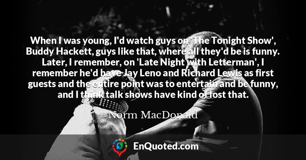 When I was young, I'd watch guys on 'The Tonight Show', Buddy Hackett, guys like that, where all they'd be is funny. Later, I remember, on 'Late Night with Letterman', I remember he'd have Jay Leno and Richard Lewis as first guests and the entire point was to entertain and be funny, and I think talk shows have kind of lost that.