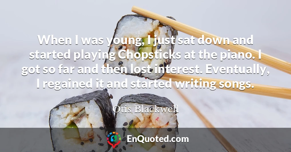 When I was young, I just sat down and started playing Chopsticks at the piano. I got so far and then lost interest. Eventually, I regained it and started writing songs.