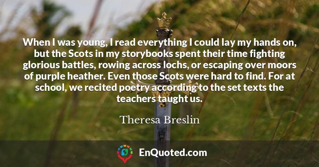 When I was young, I read everything I could lay my hands on, but the Scots in my storybooks spent their time fighting glorious battles, rowing across lochs, or escaping over moors of purple heather. Even those Scots were hard to find. For at school, we recited poetry according to the set texts the teachers taught us.