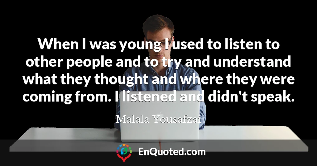 When I was young I used to listen to other people and to try and understand what they thought and where they were coming from. I listened and didn't speak.