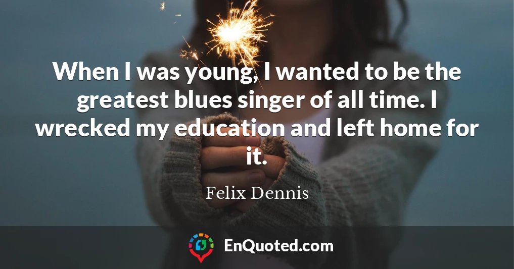 When I was young, I wanted to be the greatest blues singer of all time. I wrecked my education and left home for it.