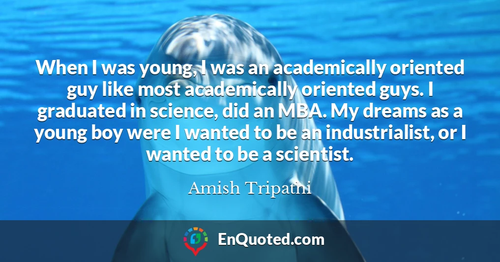 When I was young, I was an academically oriented guy like most academically oriented guys. I graduated in science, did an MBA. My dreams as a young boy were I wanted to be an industrialist, or I wanted to be a scientist.