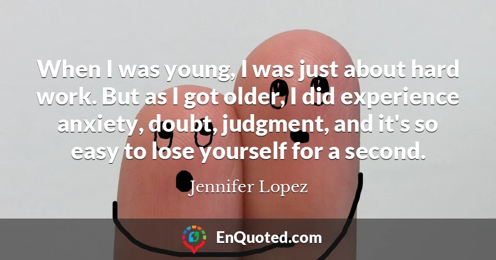 When I was young, I was just about hard work. But as I got older, I did experience anxiety, doubt, judgment, and it's so easy to lose yourself for a second.