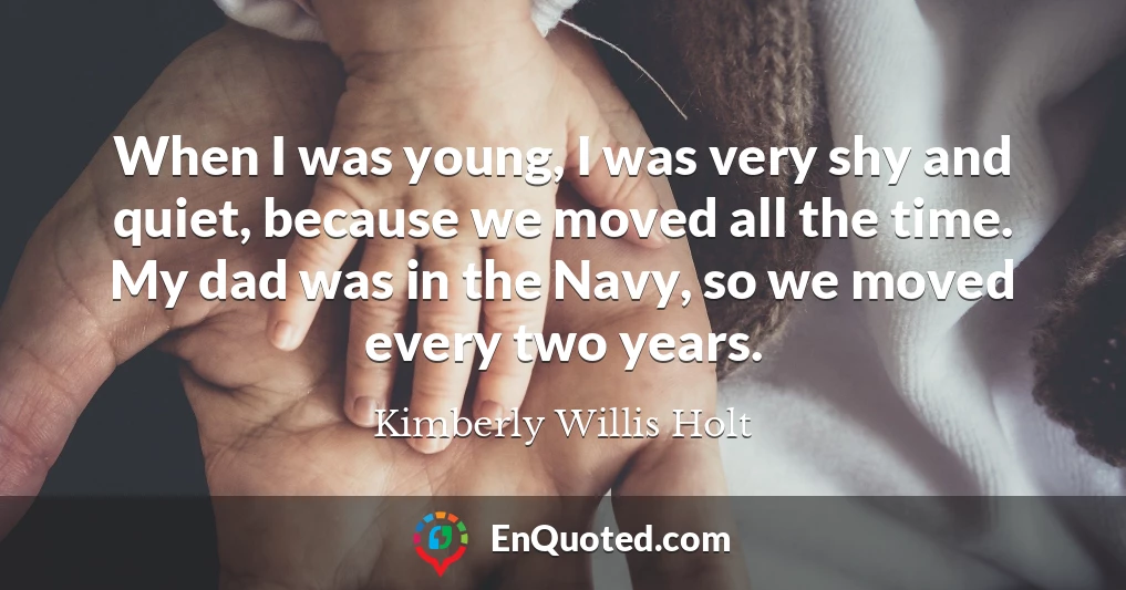 When I was young, I was very shy and quiet, because we moved all the time. My dad was in the Navy, so we moved every two years.