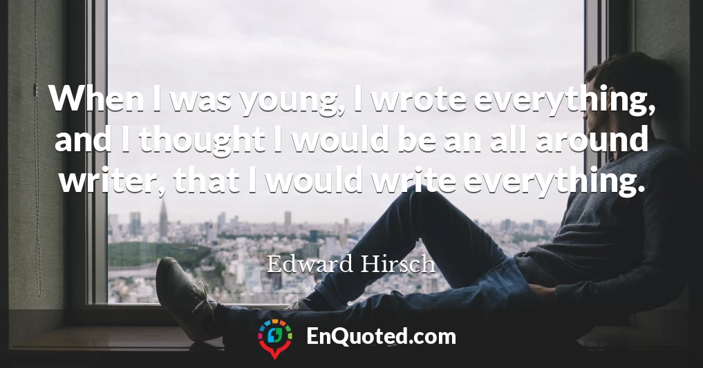 When I was young, I wrote everything, and I thought I would be an all around writer, that I would write everything.