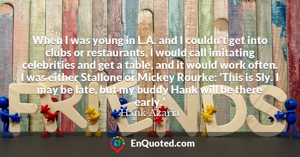 When I was young in L.A. and I couldn't get into clubs or restaurants, I would call imitating celebrities and get a table, and it would work often. I was either Stallone or Mickey Rourke: 'This is Sly. I may be late, but my buddy Hank will be there early.'