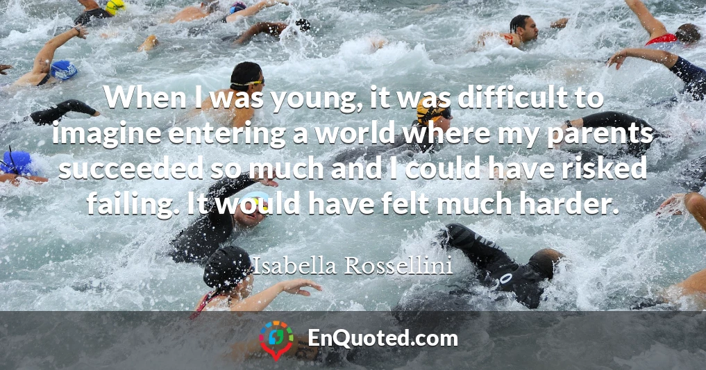 When I was young, it was difficult to imagine entering a world where my parents succeeded so much and I could have risked failing. It would have felt much harder.