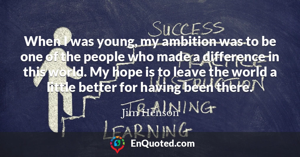 When I was young, my ambition was to be one of the people who made a difference in this world. My hope is to leave the world a little better for having been there.