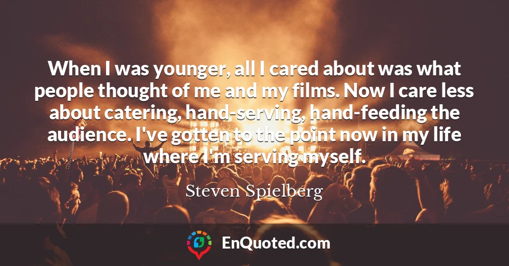 When I was younger, all I cared about was what people thought of me and my films. Now I care less about catering, hand-serving, hand-feeding the audience. I've gotten to the point now in my life where I'm serving myself.