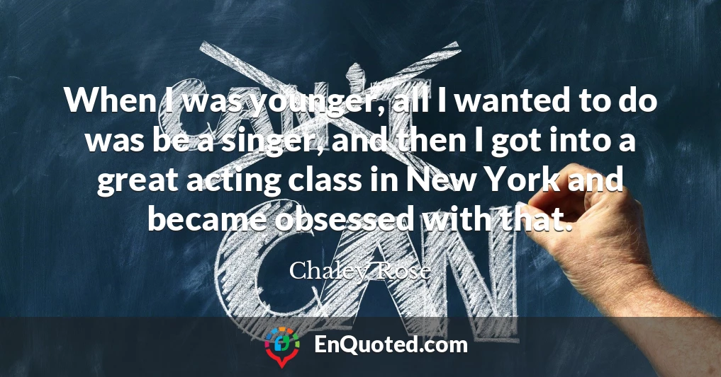 When I was younger, all I wanted to do was be a singer, and then I got into a great acting class in New York and became obsessed with that.