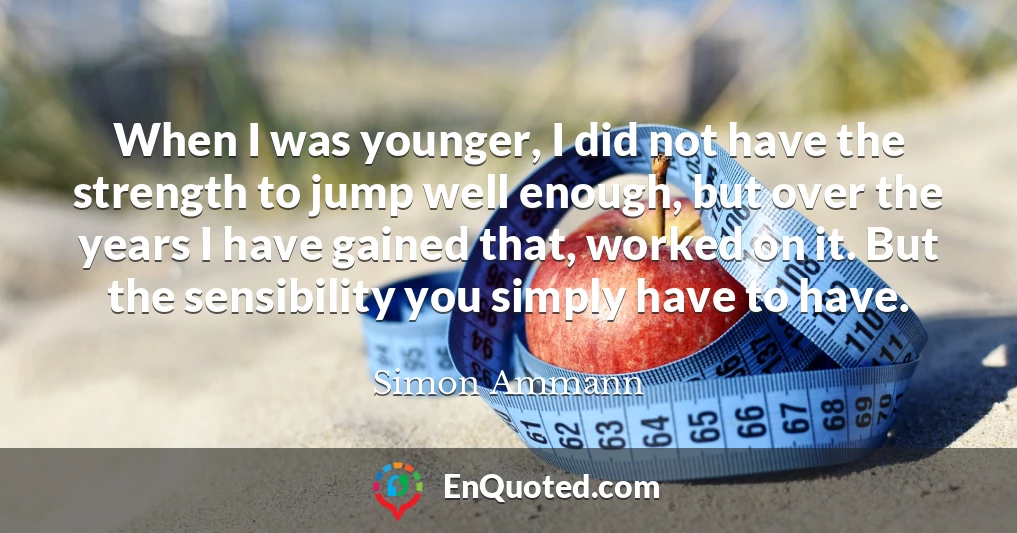 When I was younger, I did not have the strength to jump well enough, but over the years I have gained that, worked on it. But the sensibility you simply have to have.