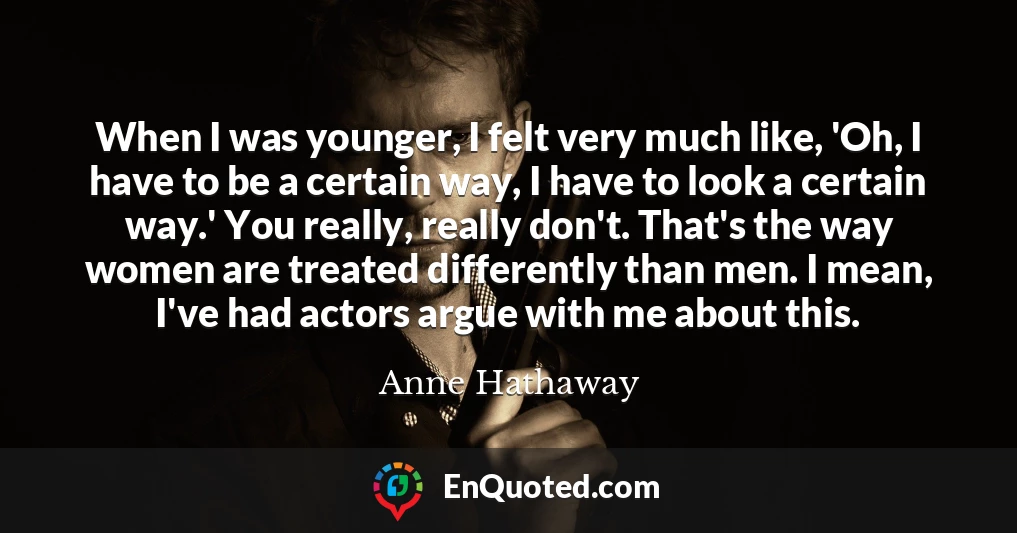 When I was younger, I felt very much like, 'Oh, I have to be a certain way, I have to look a certain way.' You really, really don't. That's the way women are treated differently than men. I mean, I've had actors argue with me about this.