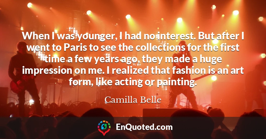 When I was younger, I had no interest. But after I went to Paris to see the collections for the first time a few years ago, they made a huge impression on me. I realized that fashion is an art form, like acting or painting.