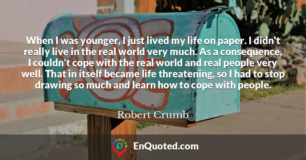 When I was younger, I just lived my life on paper. I didn't really live in the real world very much. As a consequence, I couldn't cope with the real world and real people very well. That in itself became life threatening, so I had to stop drawing so much and learn how to cope with people.