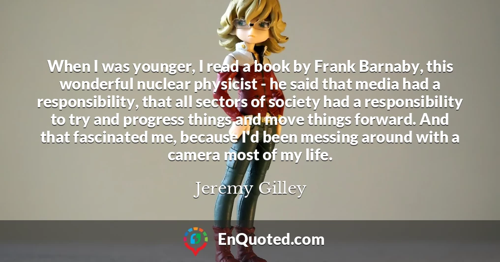 When I was younger, I read a book by Frank Barnaby, this wonderful nuclear physicist - he said that media had a responsibility, that all sectors of society had a responsibility to try and progress things and move things forward. And that fascinated me, because I'd been messing around with a camera most of my life.