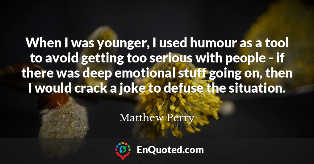 When I was younger, I used humour as a tool to avoid getting too serious with people - if there was deep emotional stuff going on, then I would crack a joke to defuse the situation.