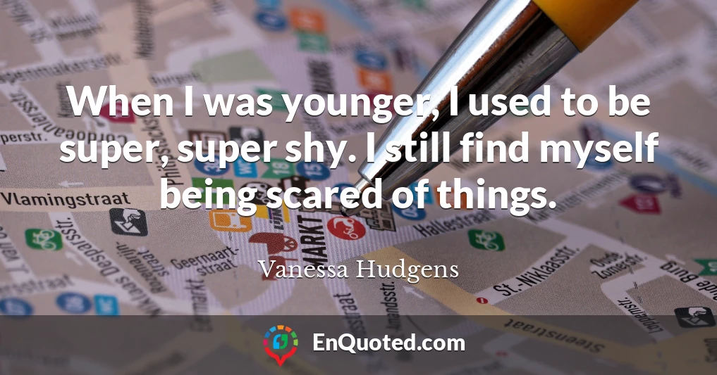 When I was younger, I used to be super, super shy. I still find myself being scared of things.