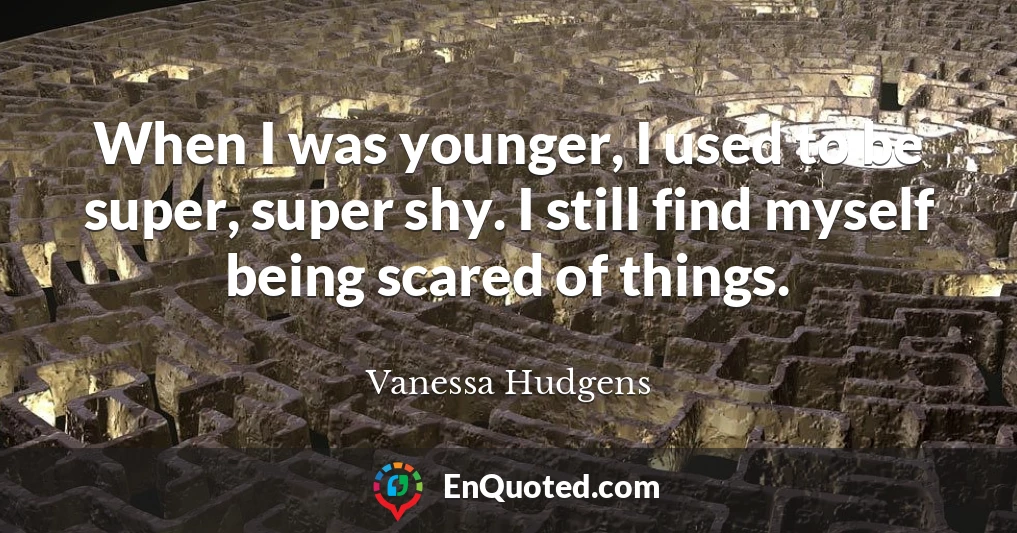 When I was younger, I used to be super, super shy. I still find myself being scared of things.