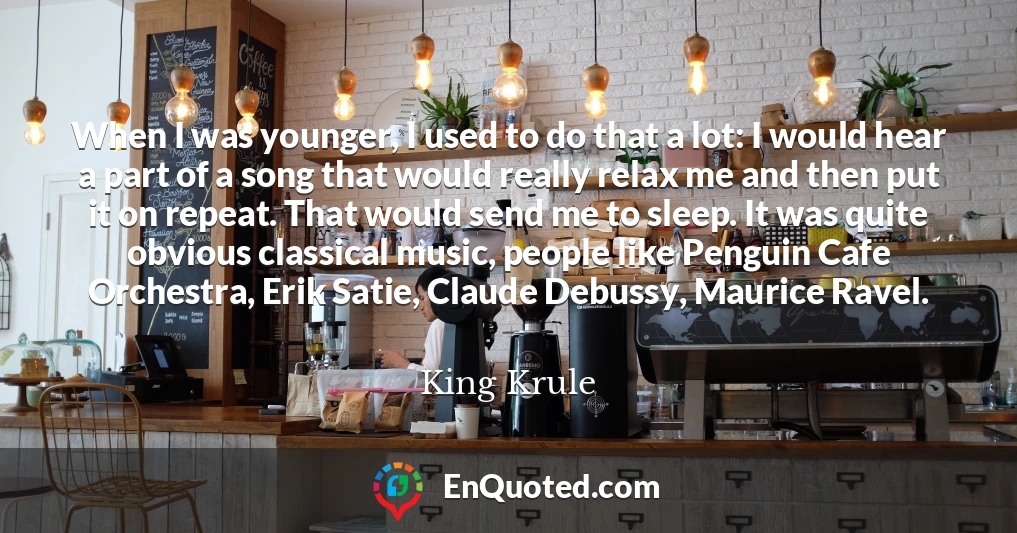When I was younger, I used to do that a lot: I would hear a part of a song that would really relax me and then put it on repeat. That would send me to sleep. It was quite obvious classical music, people like Penguin Cafe Orchestra, Erik Satie, Claude Debussy, Maurice Ravel.
