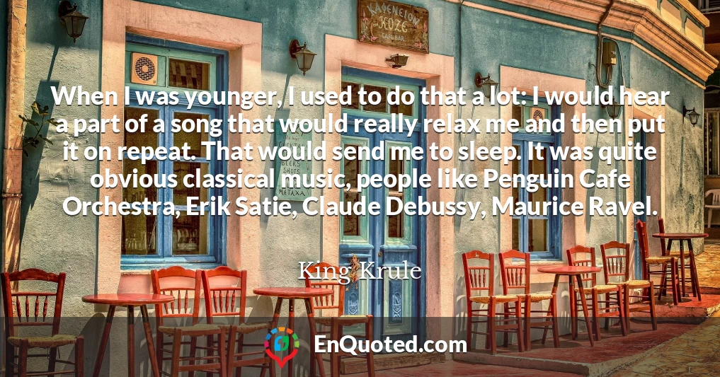 When I was younger, I used to do that a lot: I would hear a part of a song that would really relax me and then put it on repeat. That would send me to sleep. It was quite obvious classical music, people like Penguin Cafe Orchestra, Erik Satie, Claude Debussy, Maurice Ravel.