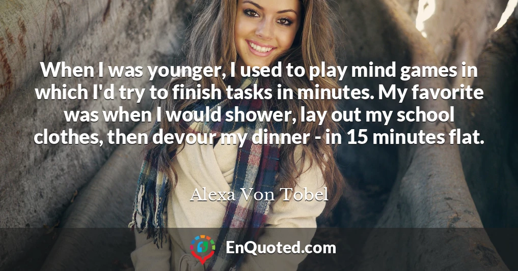 When I was younger, I used to play mind games in which I'd try to finish tasks in minutes. My favorite was when I would shower, lay out my school clothes, then devour my dinner - in 15 minutes flat.