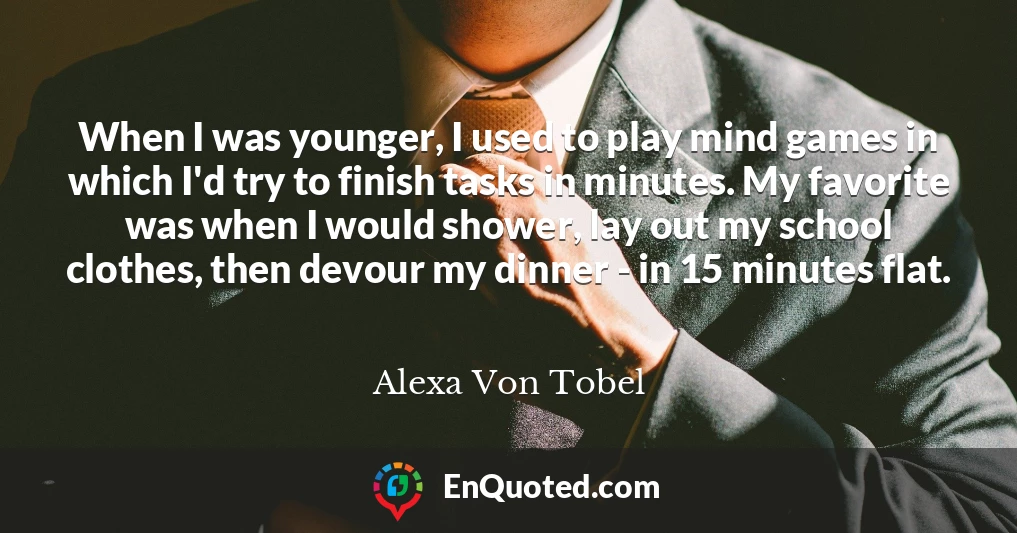 When I was younger, I used to play mind games in which I'd try to finish tasks in minutes. My favorite was when I would shower, lay out my school clothes, then devour my dinner - in 15 minutes flat.