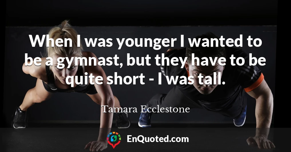 When I was younger I wanted to be a gymnast, but they have to be quite short - I was tall.