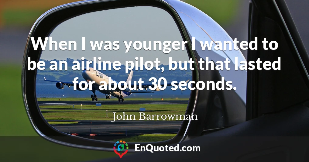 When I was younger I wanted to be an airline pilot, but that lasted for about 30 seconds.