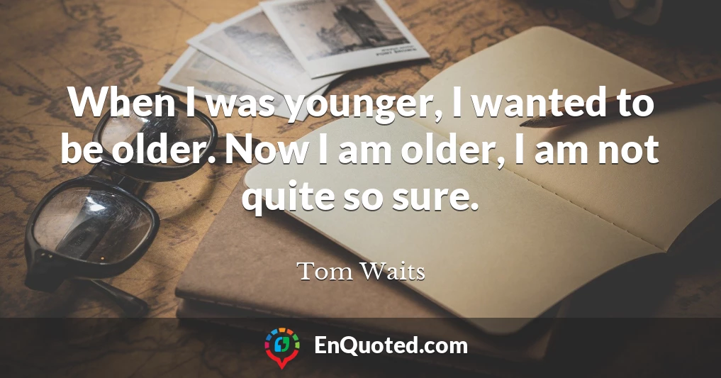 When I was younger, I wanted to be older. Now I am older, I am not quite so sure.
