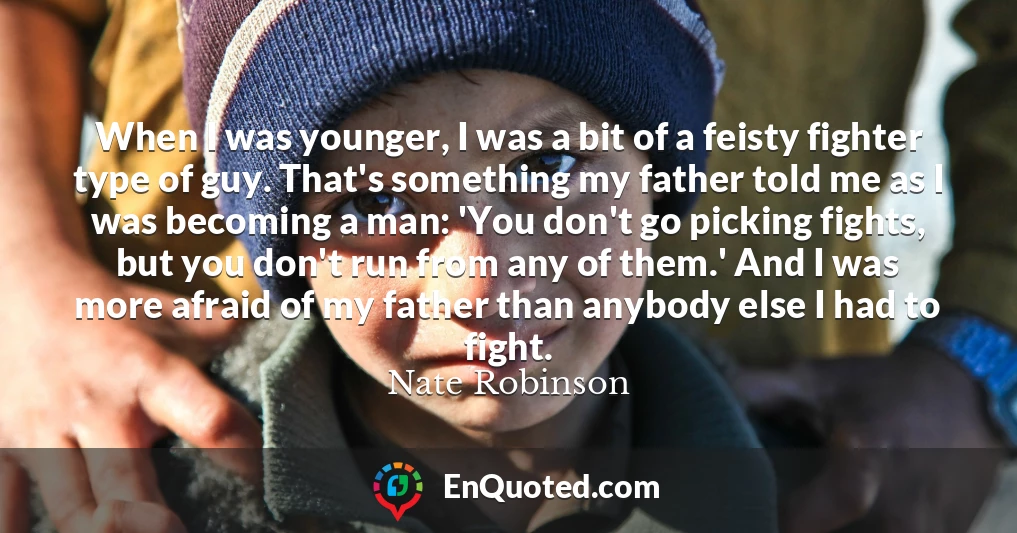 When I was younger, I was a bit of a feisty fighter type of guy. That's something my father told me as I was becoming a man: 'You don't go picking fights, but you don't run from any of them.' And I was more afraid of my father than anybody else I had to fight.